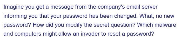 Imagine you get a message from the company's email server
informing you that your password has been changed. What, no new
password? How did you modify the secret question? Which malware
and computers might allow an invader to reset a password?