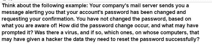 Think about the following example: Your company's mail server sends you a
message alerting you that your account's password has been changed and
requesting your confirmation. You have not changed the password, based on
what you are aware of! How did the password change occur, and what may have
prompted it? Was there a virus, and if so, which ones, on whose computers, that
may have given a hacker the data they need to reset the password successfully?