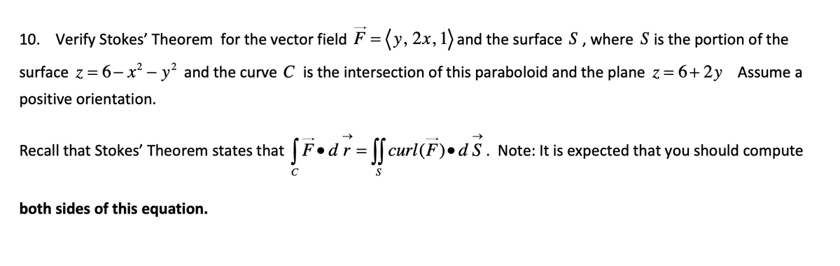 10. Verify Stokes' Theorem for the vector field F = (y, 2x, 1) and the surface S, where S is the portion of the
surface z = 6x² - y² and the curve C is the intersection of this paraboloid and the plane z = 6+2y Assume a
positive orientation.
Recall that Stokes' Theorem states that fF.dr = ff curl(F) •d S. Note: It is expected that you should compute
both sides of this equation.