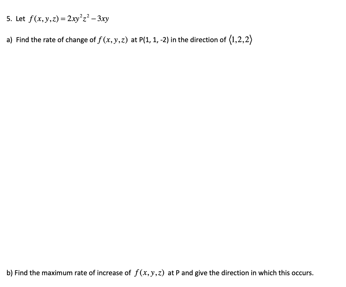 5. Let f(x, y, z)=2xy²z² - 3xy
a) Find the rate of change of f(x, y, z) at P(1, 1, -2) in the direction of (1,2,2)
b) Find the maximum rate of increase of f(x, y, z) at P and give the direction in which this occurs.