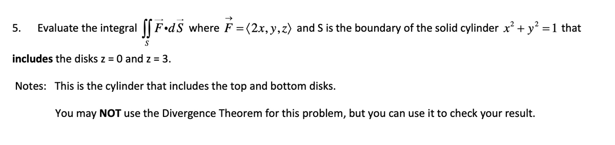 5. Evaluate the integral fF.dS where F = (2x,y,z) and S is the boundary of the solid cylinder x² + y² = 1 that
S
includes the disks z = 0 and z = 3.
Notes: This is the cylinder that includes the top and bottom disks.
You may NOT use the Divergence Theorem for this problem, but you can use it to check your result.