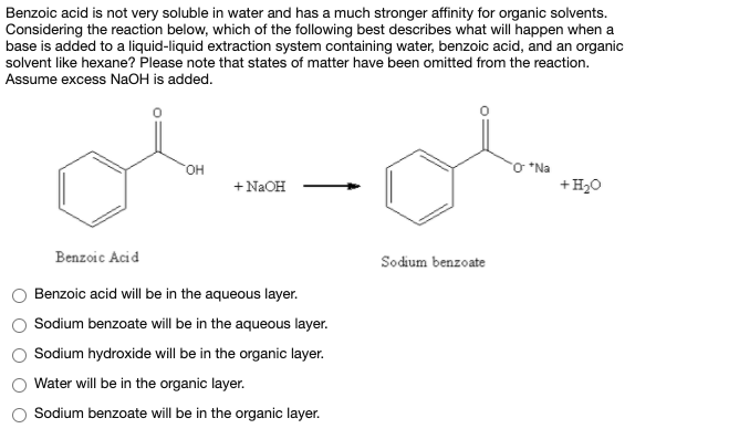 Benzoic acid is not very soluble in water and has a much stronger affinity for organic solvents.
Considering the reaction below, which of the following best describes what will happen when a
base is added to a liquid-liquid extraction system containing water, benzoic acid, and an organic
solvent like hexane? Please note that states of matter have been omitted from the reaction.
Assume excess NaOH is added.
O *Na
+H20
+N2OH
Benzoic Acid
Sodium benzoate
Benzoic acid will be in the aqueous layer.
Sodium benzoate will be in the aqueous layer.
Sodium hydroxide will be in the organic layer.
Water will be in the organic layer.
Sodium benzoate will be in the organic layer.
