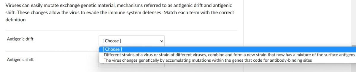 Viruses can easily mutate exchange genetic material, mechanisms referred to as antigenic drift and antigenic
shift. These changes allow the virus to evade the immune system defenses. Match each term with the correct
definition
Antigenic drift
[ Choose ]
[Choose ]
Different strains of a virus or strain of different viruses, combine and form a new strain that now has a mixture of the surface antigens
Antigenic shift
The virus changes genetically by accumulating mutations within the genes that code for antibody-binding sites
