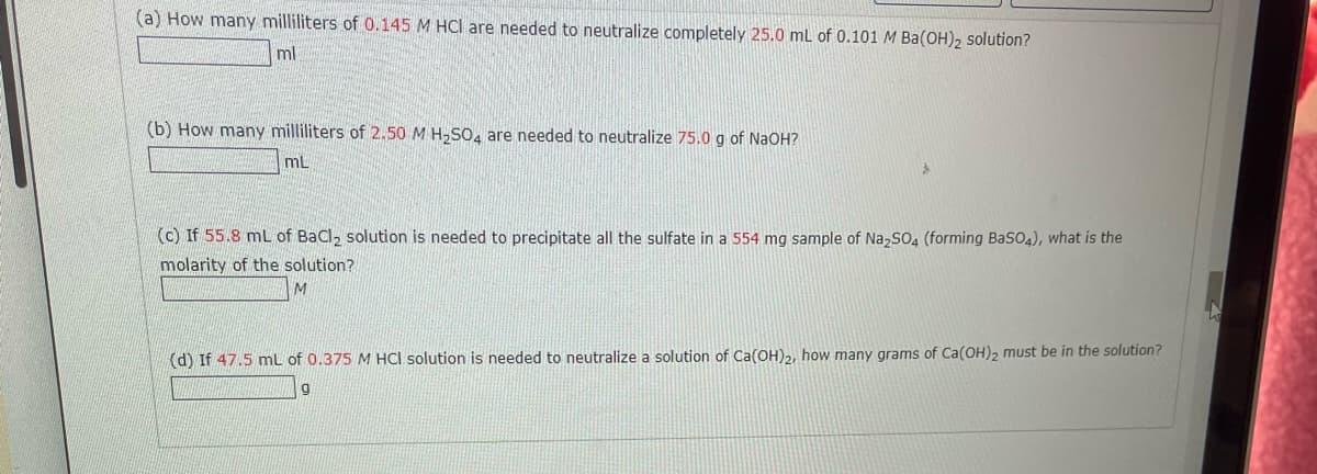 (a) How many milliliters of 0.145 M HCI are needed to neutralize completely 25.0 ml of 0.101 M Ba(OH)2 solution?
ml
(b) How many milliliters of 2.50 M H,SO, are needed to neutralize 75.0 g of NaOH?
mL
(c) If 55.8 mL of BaCl, solution is needed to precipitate all the sulfate in a 554 mg sample of Na,SO, (forming BaSO4), what is the
molarity of the solution?
(d) If 47.5 mL of 0.375 M HCl solution is needed to neutralize a solution of Ca(OH),, how many grams of Ca(OH)2 must be in the solution?
