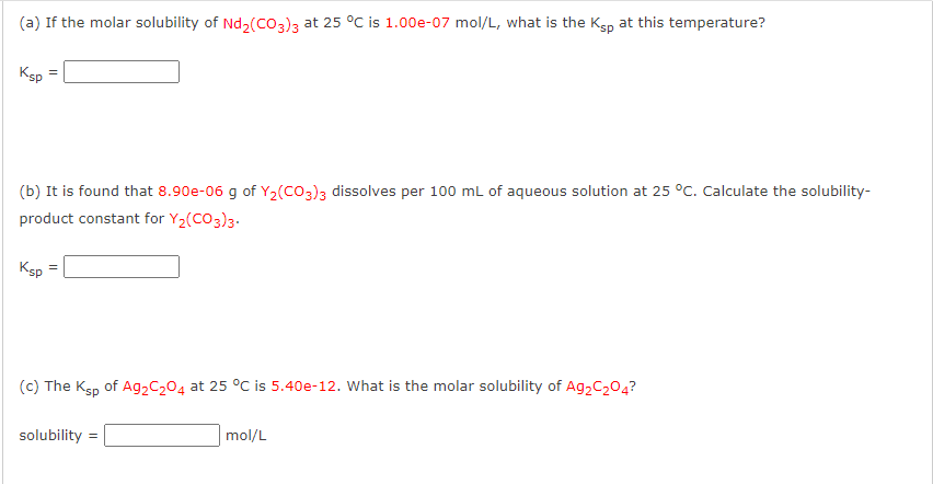 (a) If the molar solubility of Nd₂(CO3)3 at 25 °C is 1.00e-07 mol/L, what is the Ksp at this temperature?
Ksp
=
(b) It is found that 8.90e-06 g of Y₂(CO3)3 dissolves per 100 mL of aqueous solution at 25 °C. Calculate the solubility-
product constant for Y₂(CO3)3.
Ksp
=
(c) The Ksp of Ag₂C₂04 at 25 °C is 5.40e-12. What is the molar solubility of Ag2C₂04?
solubility
mol/L