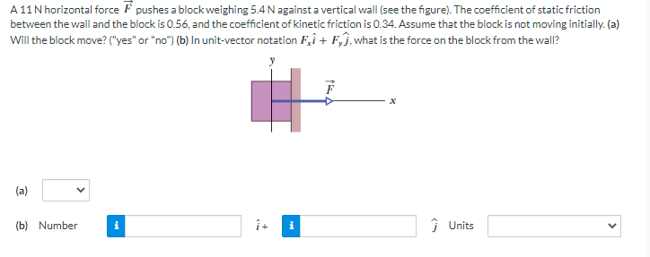 A 11 N horizontal force pushes a block weighing 5.4 N against a vertical wall (see the figure). The coefficient of static friction
between the wall and the block is 0.56, and the coefficient of kinetic friction is 0.34. Assume that the block is not moving initially.(a)
Will the block move? ("yes" or "no") (b) In unit-vector notation Fi + Fj, what is the force on the block from the wall?
(a)
(b) Number
i
î+
i
Ĵ Units