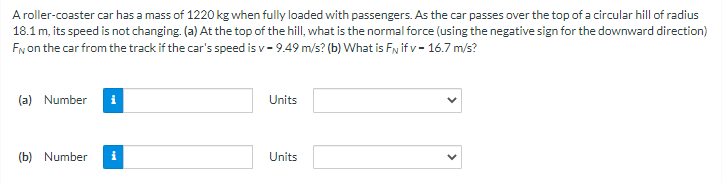 A roller-coaster car has a mass of 1220 kg when fully loaded with passengers. As the car passes over the top of a circular hill of radius
18.1 m, its speed is not changing. (a) At the top of the hill, what is the normal force (using the negative sign for the downward direction)
FN on the car from the track if the car's speed is v- 9.49 m/s? (b) What is F if v- 16.7 m/s?
(a) Number i
(b) Number i
Units
Units