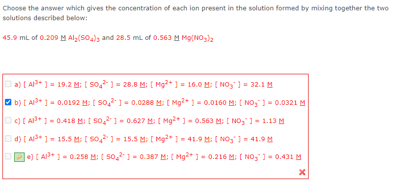Choose the answer which gives the concentration of each ion present in the solution formed by mixing together the two
solutions described below:
45.9 mL of 0.209M Al2(SO4)3 and 28.5 mL of 0.563 M Mg(NO3)2
O a) [ Al3+ ] = 19.2 M; [ So,2- ] = 28.8 M; [ Mg2+ ]
= 16.0 M; [ NO3 ] = 32.1 M
b) [ Alš+ ] = 0.0192 M; [ So,2-] = 0.0288 M; [ Mg²+ ] = 0.0160 M; [ NO3 ] = 0.0321 M
O c) [ Alš+ ] = 0.418 M; [ SO42 1] = 0.627 M; [ Mg²+ ] = 0.563 M; [ NO3 ] = 1.13 M
d) [ AI3+ ]
= 15.5 M; [ S04²- ] = 15.5 M; [ Mg2+ ] = 41.9 M; [ NO3 ] = 41.9 M
P e) [ Al3+ ] = 0.258 M; [ So,2- ] = 0.387 M; [ Mg2+ ] = 0.216 M; [ NO3 ] = 0.431 M
%3D
