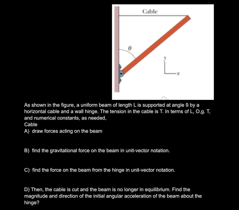 Cable
L
As shown in the figure, a uniform beam of length L is supported at angle 9 by a
horizontal cable and a wall hinge. The tension in the cable is T. In terms of L, O,g. T,
and numerical constants, as needed,
Cable
A) draw forces acting on the beam
B) find the gravitational force on the beam in unit-vector notation.
C) find the force on the beam from the hinge in unit-vector notation.
D) Then, the cable is cut and the beam is no longer in equilibrium. Find the
magnitude and direction of the initial angular acceleration of the beam about the
hinge?