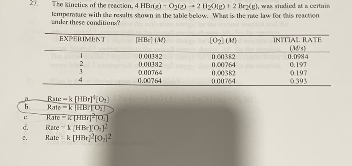 a
b.
C.
d.
27.
e.
The kinetics of the reaction, 4 HBr(g) + O2(g) → 2 H₂O(g) + 2 Br2(g), was studied at a certain
temperature with the results shown in the table below. What is the rate law for this reaction
under these conditions?
EXPERIMENT
1
2
3
Whak 4
Rate = k [HBr]4[0₂]
Rate = k [HBr][0₂]
Rate = k [HBr]2[0₂]
Rate = k [HBr][0₂]²
Rate = k [HBr]2[0₂]²
[HBr] (M)
0.00382
0.00382
0.00764
0.00764
[0₂] (M)
0.00382
0.00764
0.00382
0.00764
INITIAL RATE
(M/s)
0.0984
0.197
0.197
0.393