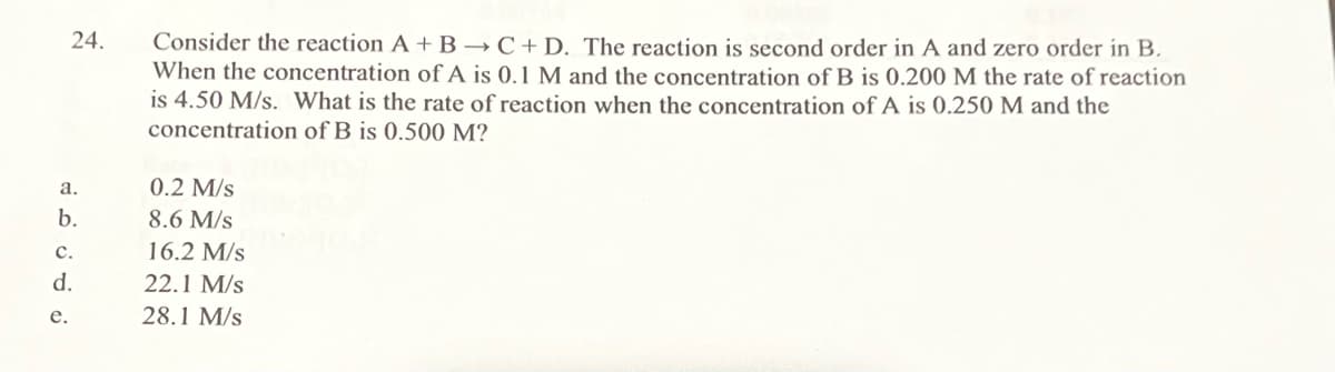 24.
a.
b.
C.
d.
e.
Consider the reaction A + B → C+D. The reaction is second order in A and zero order in B.
When the concentration of A is 0.1 M and the concentration of B is 0.200 M the rate of reaction
is 4.50 M/s. What is the rate of reaction when the concentration of A is 0.250 M and the
concentration of B is 0.500 M?
0.2 M/s
8.6 M/s
16.2 M/s
22.1 M/s
28.1 M/s