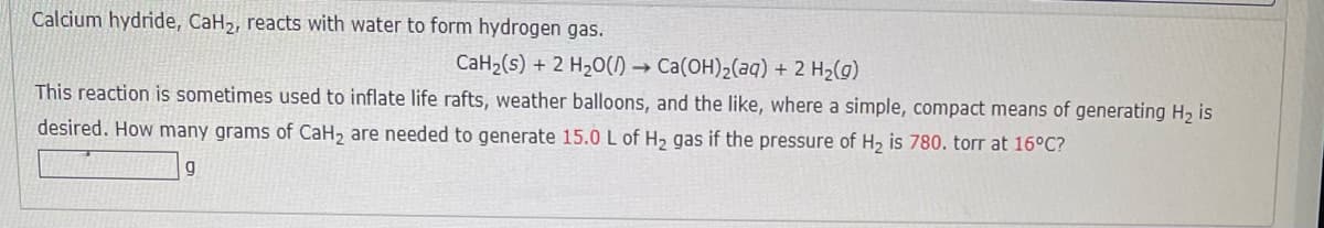 Calcium hydride, CaH2, reacts with water to form hydrogen gas.
CaH2(s) + 2 H20() → Ca(OH)2(aq) + 2 H2(g)
This reaction is sometimes used to inflate life rafts, weather balloons, and the like, where a simple, compact means of generating H2 is
desired. How many grams of CaH, are needed to generate 15.0 L of H, gas if the pressure of H, is 780. torr at 16°C?
g
