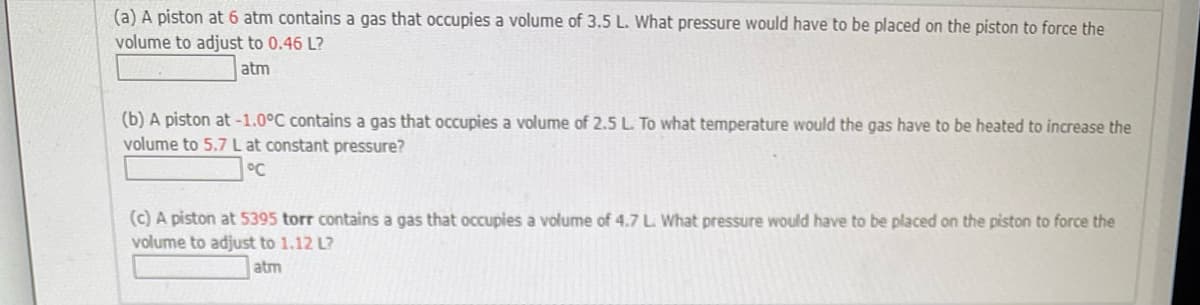 (a) A piston at 6 atm contains a gas that occupies a volume of 3.5 L. What pressure would have to be placed on the piston to force the
volume to adjust to 0.46 L?
atm
(b) A piston at -1.0°C contains a gas that occupies a volume of 2.5 L. To what temperature would the gas have to be heated to increase the
volume to 5.7 L at constant pressure?
°C
(c) A piston at 5395 torr contains a gas that occupies a volume of 4.7 L. What pressure would have to be placed on the piston to force the
volume to adjust to 1.12 L?
atm
