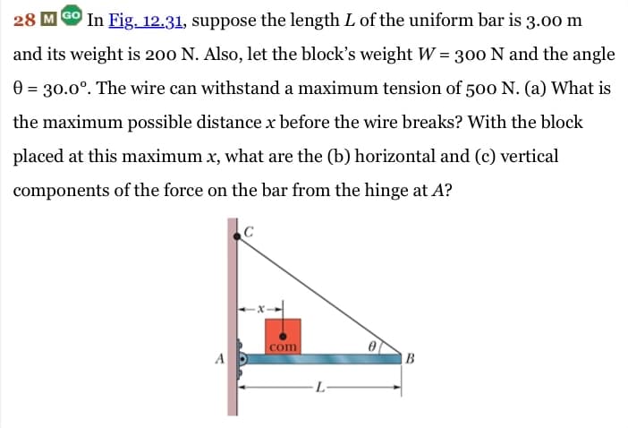 28 MGO In Fig. 12.31, suppose the length L of the uniform bar is 3.00 m
and its weight is 200 N. Also, let the block's weight W = 300 N and the angle
0 = 30.0°. The wire can withstand a maximum tension of 500 N. (a) What is
the maximum possible distance x before the wire breaks? With the block
placed at this maximum x, what are the (b) horizontal and (c) vertical
components of the force on the bar from the hinge at A?
A
com
L-
B