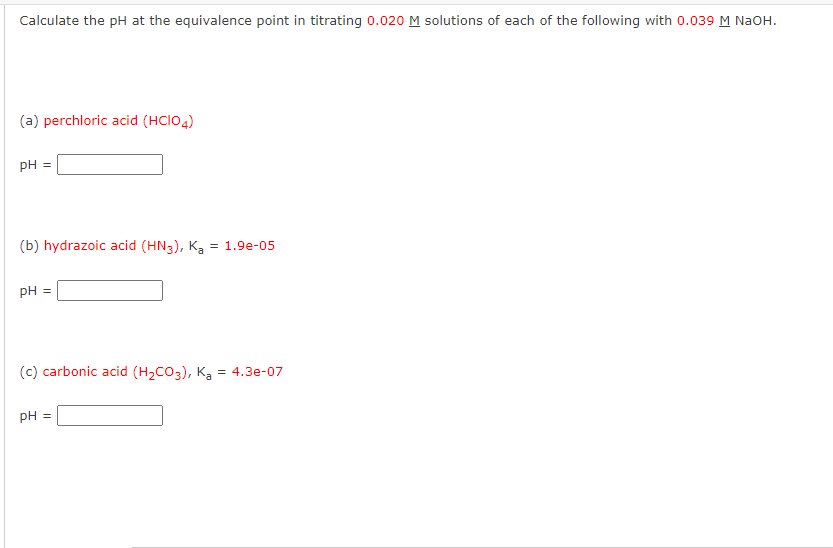 Calculate the pH at the equivalence point in titrating 0.020 M solutions of each of the following with 0.039 M NaOH.
(a) perchloric acid (HCIO4)
pH =
(b) hydrazoic acid (HN3), K₂ = 1.9e-05
pH =
(c) carbonic acid (H₂CO3), Ka = 4.3e-07
pH =