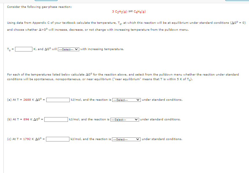 Consider the following gas-phase reaction:
Using data from Appendix C of your textbook calculate the temperature, To, at which this reaction will be at equilibrium under standard conditions (AG° = 0)
and choose whether A>Gº will increase, decrease, or not change with increasing temperature from the pulldown menu.
To
II
K, and AG will ---Select---✔ with increasing temperature.
3 C₂H₂(9) C6H6(9)
For each of the temperatures listed below calculate AG for the reaction above, and select from the pulldown menu whether the reaction under standard
conditions will be spontaneous, nonspontaneous, or near equilibrium ("near equilibrium" means that T is within 5 K of To).
(a) At T = 2688 K AG =
(b) At T = 896 K AG° =
(c) At T = 1792 K AG° =
kJ/mol, and the reaction is ---Select---
kJ/mol, and the reaction is ---Select---
kJ/mol, and the reaction is ---Select--
under standard conditions.
✓under standard conditions.
under standard conditions.