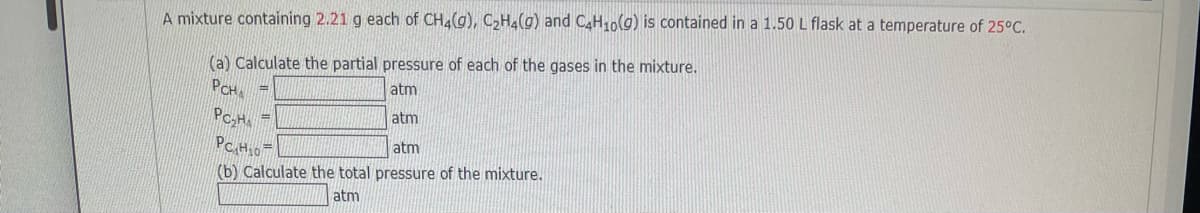 A mixture containing 2.21 g each of CH4(g), C,H4(g) and CAH10(g) is contained in a 1.50 L flask at a temperature of 25°C.
(a) Calculate the partial pressure of each of the gases in the mixture.
PCH
atm
atm
%3D
PCH0
atm
(b) Calculate the total pressure of the mixture.
atm
