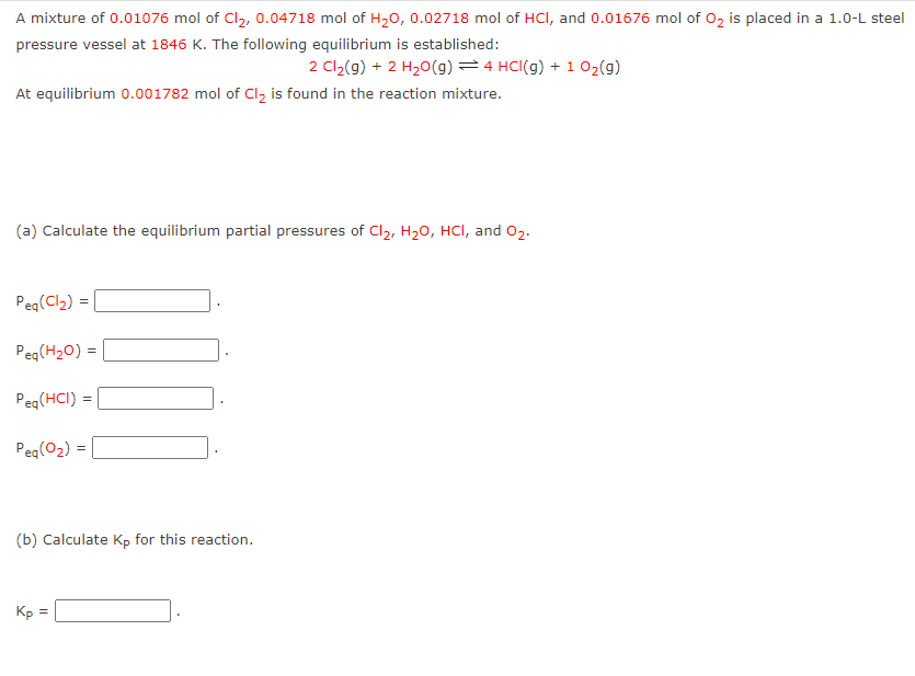 A mixture of 0.01076 mol of Cl₂, 0.04718 mol of H₂0, 0.02718 mol of HCI, and 0.01676 mol of O₂ is placed in a 1.0-L steel
pressure vessel at 1846 K. The following equilibrium is established:
2 Cl₂(g) + 2 H₂O(g) = 4 HCl(g) + 1 O₂(g)
At equilibrium 0.001782 mol of Cl₂ is found in the reaction mixture.
(a) Calculate the equilibrium partial pressures of Cl₂, H₂O, HCl, and 0₂.
Peq(Cl₂)=
Peq(H₂O) =
Peq (HCI)
Peq(O₂) =
=
(b) Calculate Kp for this reaction.
Kp
=