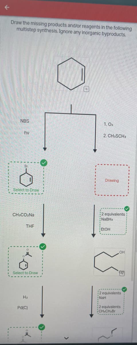У
Draw the missing products and/or reagents in the following
multistep synthesis. Ignore any inorganic byproducts.
NBS
hv
Br
Select to Draw
CH3CO₂Na
THF
Select to Draw
H₂
Pd(C)
I
1.03
2. CH3SCH3
Drawing
2 equivalents
NaBH4
EtOH
OH
OH
2 equivalents
NaH
2 equivalents
¡CH.CH.Br
>