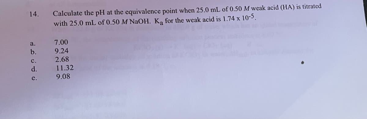 14.
a.
b.
C.
d.
e.
Calculate the pH at the equivalence point when 25.0 mL of 0.50 M weak acid (HA) is titrated
with 25.0 mL of 0.50 M NaOH. Ką for the weak acid is 1.74 x 10-5.
7.00
9.24
2.68
11.32
9.08