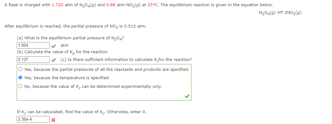 A flask is charged with 1.720 atm of N₂O4(g) and 0.88 atm NO₂(g) at 25°C. The equilibrium reaction is given in the equation below.
N₂04(9) 2NO₂(g)
After equilibrium is reached, the partial pressure of NO₂ is 0.512 atm.
(a) What is the equilibrium partial pressure of N₂O4?
1.904
atm
(b) Calculate the value of K, for the reaction.
0.137
(c) Is there sufficient information to calculate K for the reaction?
O Yes, because the partial pressures of all the reactants and products are specified.
Ⓒ Yes, because the temperature is specified.
O No, because the value of K. can be determined experimentally only.
If K can be calculated, find the value of K. Otherwise, enter 0.
2.30e-4
X