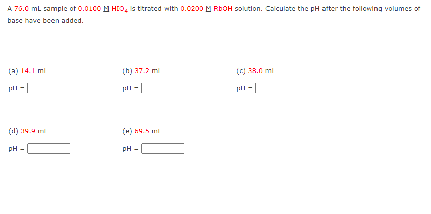 A 76.0 mL sample of 0.0100 M HIO4 is titrated with 0.0200 M RbOH solution. Calculate the pH after the following volumes of
base have been added.
(a) 14.1 mL
pH =
(d) 39.9 mL
pH =
(b) 37.2 mL
pH =
(e) 69.5 mL
pH =
(c) 38.0 mL
pH =