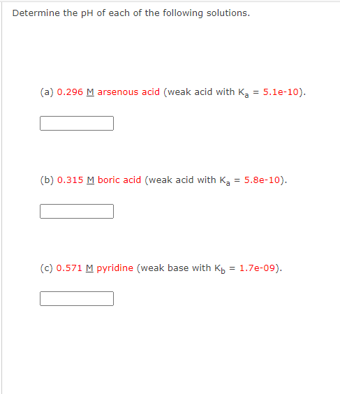 Determine the pH of each of the following solutions.
(a) 0.296 M arsenous acid (weak acid with Ka = 5.1e-10).
(b) 0.315 M boric acid (weak acid with Ka = 5.8e-10).
(c) 0.571 M pyridine (weak base with Kb = 1.7e-09).