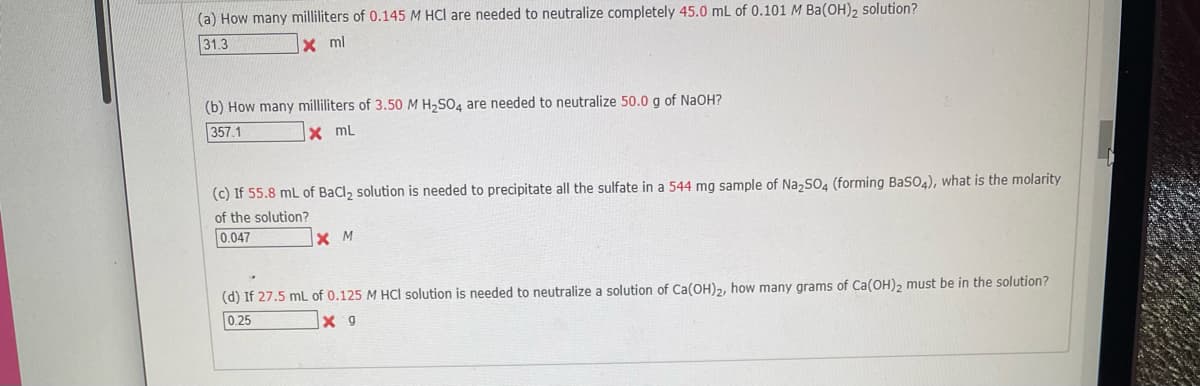 (a) How many milliliters of 0.145 M HCl are needed to neutralize completely 45.0 mL of 0.101 M Ba(OH)2 solution?
31.3
X ml
(b) How many milliliters of 3.50 M H,SO4 are needed to neutralize 50.0 g of NaOH?
357.1
x mL
(c) If 55.8 mL of BaCl, solution is needed to precipitate all the sulfate in a 544 mg sample of NazSO4 (forming BaSO4), what is the molarity
of the solution?
0.047
X M
(d) If 27.5 mL of 0.125 M HCI solution is needed to neutralize a solution of Ca(OH)2, how many grams of Ca(OH), must be in the solution?
0.25
