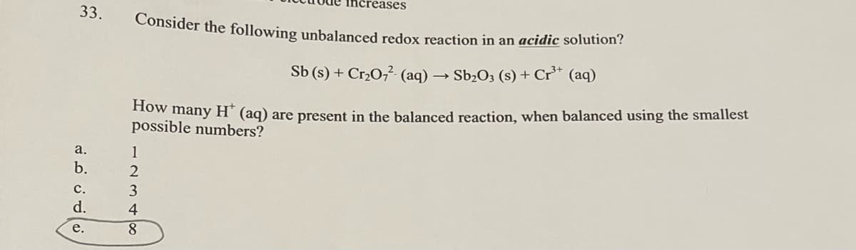 33.
a.
b.
C.
d.
e.
Consider the following unbalanced redox reaction in an acidic solution?
Sb (s) + Cr₂O7²- (aq) → Sb₂O3 (s) + Cr³+ (aq)
How many H* (aq) are present in the balanced reaction, when balanced using the smallest
possible numbers?
1
2
3
increases
4
8