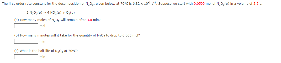 The first-order rate constant for the decomposition of N₂O5, given below, at 70°C is 6.82 x 10³ s¹. Suppose we start with 0.0500 mol of N₂O5(g) in a volume of 2.5 L.
2 N₂05(g) → 4 NO₂(g) + O₂(g)
(a) How many moles of N₂O5 will remain after 3.0 min?
mol
(b) How many minutes will it take for the quantity of N₂O5 to drop to 0.005 mol?
min
(c) What is the half-life of N₂O5 at 70°C?
min