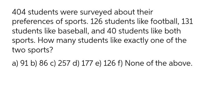 404 students were surveyed about their
preferences of sports. 126 students like football, 131
students like baseball, and 40 students like both
sports. How many students like exactly one of the
two sports?
a) 91 b) 86 c) 257 d) 177 e) 126 f) None of the above.
