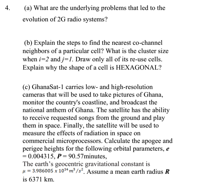 4.
(a) What are the underlying problems that led to the
evolution of 2G radio systems?
(b) Explain the steps to find the nearest co-channel
neighbors of a particular cell? What is the cluster size
when i=2 andj=1. Draw only all of its re-use cells.
Explain why the shape of a cell is HEXAGONAL?
(c) GhanaSat-1 carries low- and high-resolution
cameras that will be used to take pictures of Ghana,
monitor the country's coastline, and broadcast the
national anthem of Ghana. The satellite has the ability
to receive requested songs from the ground and play
them in space. Finally, the satellite will be used to
measure the effects of radiation in space on
commercial microprocessors. Calculate the apogee and
perigee heights for the following orbital parameters, e
= 0.004315, P= 90.57minutes,
The earth's geocentric gravitational constant is
µ = 3.986005 x 1014 m³ / s². Assume a mean earth radius R
is 6371 km.

