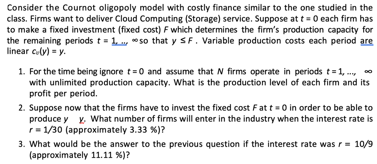 Consider the Cournot oligopoly model with costly finance similar to the one studied in the
class. Firms want to deliver Cloud Computing (Storage) service. Suppose at t = 0 each firm has
to make a fixed investment (fixed cost) F which determines the firm's production capacity for
the remaining periods t 1,.., so that y ≤F. Variable production costs each period are
linear c₂(y) = y.
1. For the time being ignore t = 0 and assume that N firms operate in periods t = 1, ...,
with unlimited production capacity. What is the production level of each firm and its
profit per period.
∞
2. Suppose now that the firms have to invest the fixed cost F at t = 0 in order to be able to
produce y y. What number of firms will enter in the industry when the interest rate is
r = 1/30 (approximately 3.33 %)?
3. What would be the answer to the previous question if the interest rate was r = 10/9
(approximately 11.11 %)?