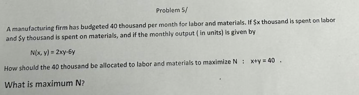 Problem 5/
A manufacturing firm has budgeted 40 thousand per month for labor and materials. If $x thousand is spent on labor
and $y thousand is spent on materials, and if the monthly output (in units) is given by
N(x, y) = 2xy-6y
How should the 40 thousand be allocated to labor and materials to maximize N : x+y=40.
What is maximum N?