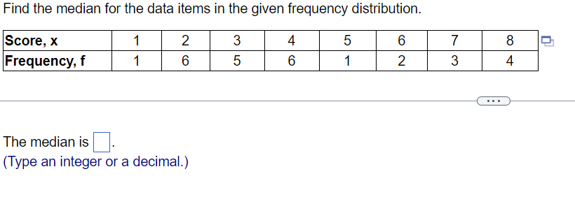 Find the median for the data items in the given frequency distribution.
1
3
1
5
Score, x
Frequency, f
2
6
The median is.
(Type an integer or a decimal.)
4
6
5
1
6
2
7
3
8
4
n