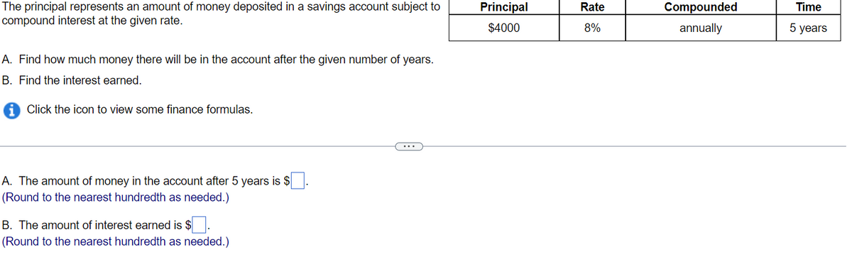The principal represents an amount of money deposited in a savings account subject to
compound interest at the given rate.
A. Find how much money there will be in the account after the given number of years.
B. Find the interest earned.
Click the icon to view some finance formulas.
A. The amount of money in the account after 5 years is $
(Round to the nearest hundredth as needed.)
B. The amount of interest earned is $
(Round to the nearest hundredth as needed.)
Principal
$4000
Rate
8%
Compounded
annually
Time
5 years