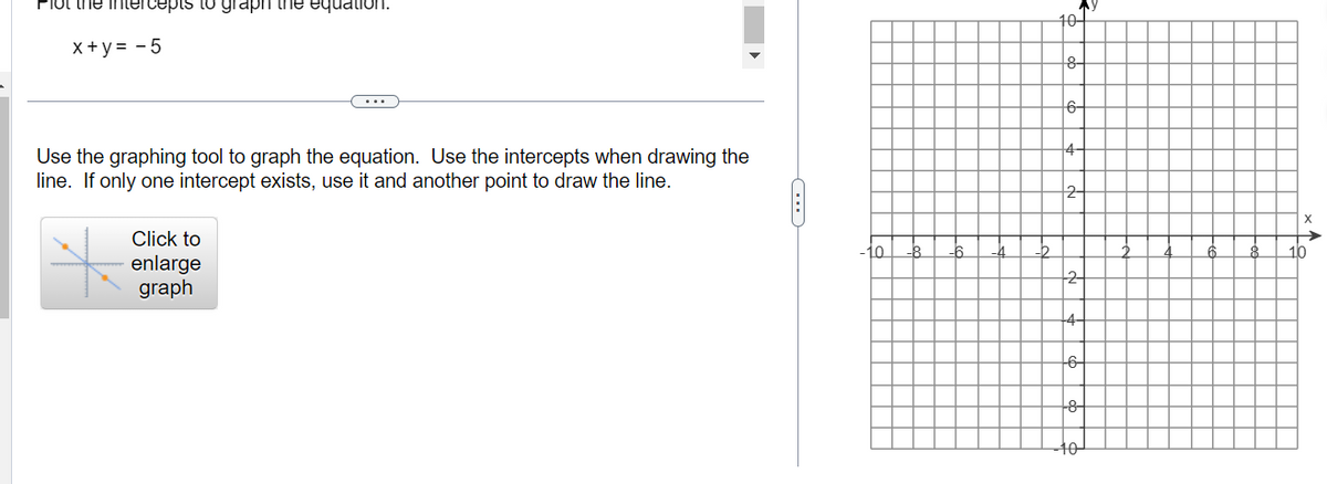 Plot the intercepts to graph the equation.
x+y = -5
Use the graphing tool to graph the equation. Use the intercepts when drawing the
line. If only one intercept exists, use it and another point to draw the line.
Click to
enlarge
graph
(...)
-10
My
70
+8-
16-
10
^
10