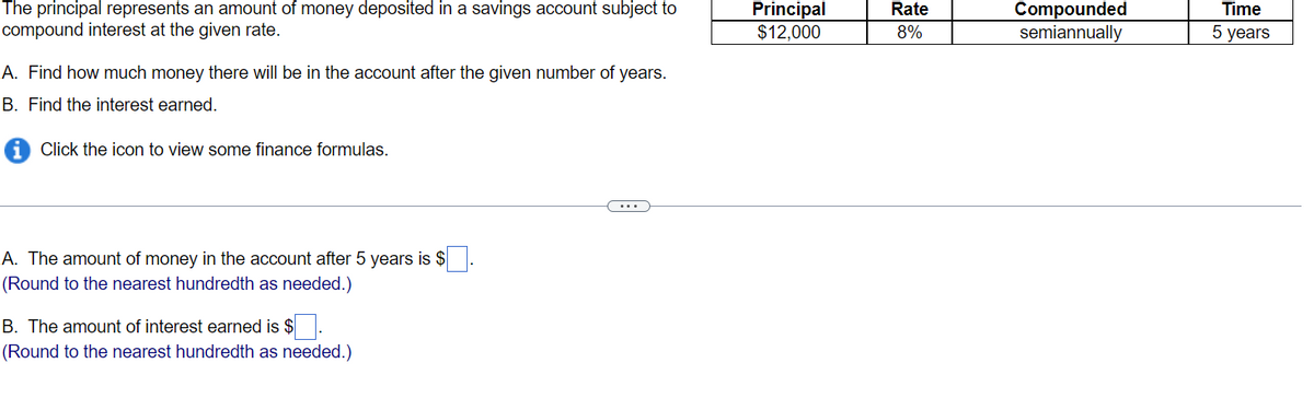 The principal represents an amount of money deposited in a savings account subject to
compound interest at the given rate.
A. Find how much money there will be in the account after the given number of years.
B. Find the interest earned.
iClick the icon to view some finance formulas.
A. The amount of money in the account after 5 years is
(Round to the nearest hundredth as needed.)
B. The amount of interest earned is $.
(Round to the nearest hundredth as needed.)
...
Principal
$12,000
Rate
8%
Compounded
semiannually
Time
5 years