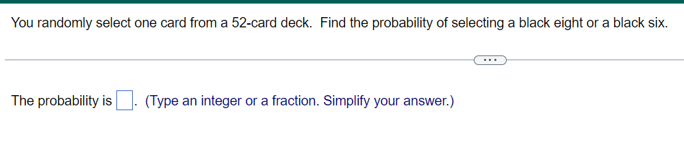 You randomly select one card from a 52-card deck. Find the probability of selecting a black eight or a black six.
The probability is. (Type an integer or a fraction. Simplify your answer.)