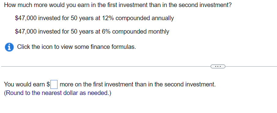 How much more would you earn in the first investment than in the second investment?
$47,000 invested for 50 years at 12% compounded annually
$47,000 invested for 50 years at 6% compounded monthly
i Click the icon to view some finance formulas.
You would earn $ more on the first investment than in the second investment.
(Round to the nearest dollar as needed.)