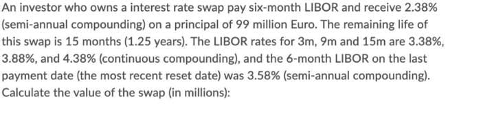 An investor who owns a interest rate swap pay six-month LIBOR and receive 2.38%
(semi-annual compounding) on a principal of 99 million Euro. The remaining life of
this swap is 15 months (1.25 years). The LIBOR rates for 3m, 9m and 15m are 3.38%,
3.88%, and 4.38% (continuous compounding), and the 6-month LIBOR on the last
payment date (the most recent reset date) was 3.58% (semi-annual compounding).
Calculate the value of the swap (in millions):
