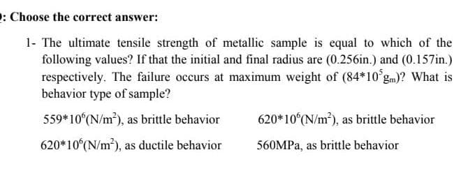 2: Choose the correct answer:
1- The ultimate tensile strength of metallic sample is equal to which of the
following values? If that the initial and final radius are (0.256in.) and (0.157in.)
respectively. The failure occurs at maximum weight of (84*10°gm)? What is
behavior type of sample?
559*10 (N/m), as brittle behavior
620*10 (N/m), as brittle behavior
620*10 (N/m), as ductile behavior
560MPA, as brittle behavior
