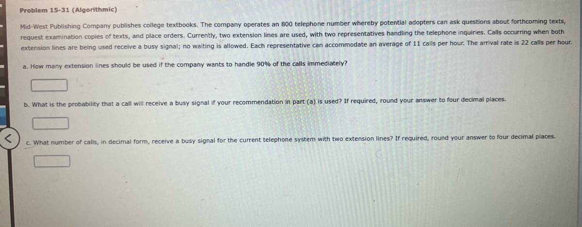 -
Problem 15-31 (Algorithmic)
Mid-West Publishing Company publishes college textbooks. The company operates an 800 telephone number whereby potential adopters can ask questions about forthcoming texts,
request examination copies of texts, and place orders. Currently, two extension lines are used, with two representatives handling the telephone inquiries. Calls occurring when both
extension lines are being used receive a busy signal; no waiting is allowed. Each representative can accommodate an average of 11 calls per hour. The arrival rate is 22 calls per hour.
a. How many extension lines should be used if the company wants to handle 90% of the calls immediately?
b. What is the probability that a call will receive a busy signal if your recommendation in part (a) is used? If required, round your answer to four decimal places.
01
c. What number of calls, in decimal form, receive a busy signal for the current telephone system with two extension lines? If required, round your answer to four decimal places.