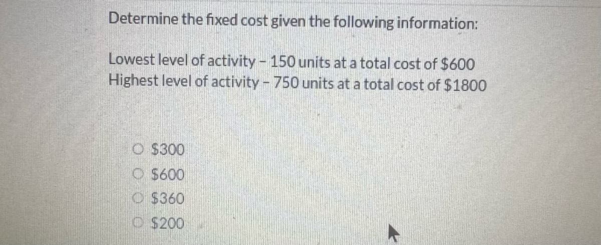 Determine the fixed cost given the following information:
Lowest level of activity - 150 units at a total cost of $600
Highest level of activity - 750 units at a total cost of $1800
O $300
O $600
$360
$200