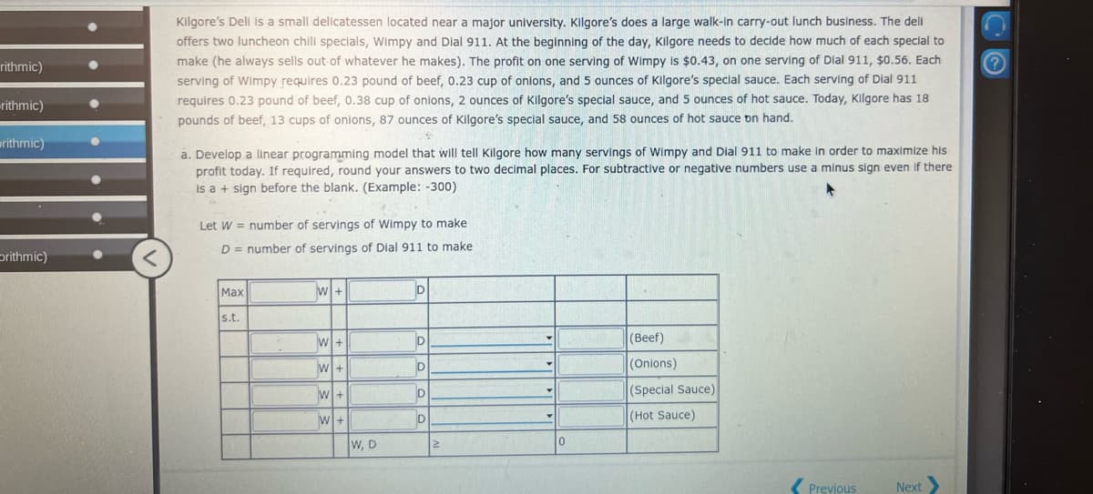 rithmic)
-rithmic)
prithmic)
orithmic)
Kilgore's Deli is a small delicatessen located near a major university. Kilgore's does a large walk-in carry-out lunch business. The deli
offers two luncheon chili specials, Wimpy and Dial 911. At the beginning of the day, Kilgore needs to decide how much of each special to
make (he always sells out of whatever he makes). The profit on one serving of Wimpy is $0.43, on one serving of Dial 911, $0.56. Each ?
serving of Wimpy requires 0.23 pound of beef, 0.23 cup of onions, and ounces of Kilgore's special sauce. Each serving of Dial 911
requires 0.23 pound of beef, 0.38 cup of onions, 2 ounces of Kilgore's special sauce, and 5 ounces of hot sauce. Today, Kilgore has 18
pounds of beef, 13 cups of onions, 87 ounces of Kilgore's special sauce, and 58 ounces of hot sauce on hand.
4
a. Develop a linear programming model that will tell Kilgore how many servings of Wimpy and Dial 911 to make in order to maximize his
profit today. If required, round your answers to two decimal places. For subtractive or negative numbers use a minus sign even if there.
is a + sign before the blank. (Example: -300)
Let W = number of servings of Wimpy to make
D = number of servings of Dial 911 to make
Max
W+
D
s.t.
W+
D
W+
D
(Beef)
(Onions)
(Special Sauce)
W+
D
W+
D
(Hot Sauce)
Next
W, D
2
▼
0
Previous
