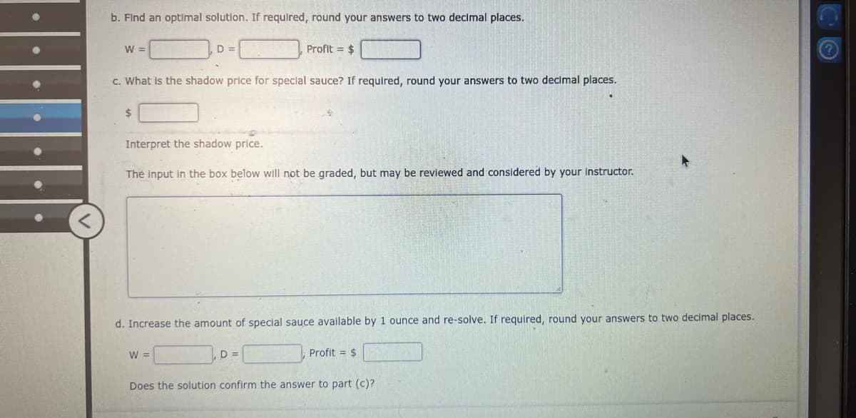b. Find an optimal solution. If required, round your answers to two decimal places.
W =
D =
Profit = $
c. What is the shadow price for special sauce? If required, round your answers to two decimal places.
$
Interpret the shadow price.
The input in the box below will not be graded, but may be reviewed and considered by your instructor.
d. Increase the amount of special sauce available by 1 ounce and re-solve. If required, round your answers to two decimal places.
W =
D =
Profit = $
Does the solution confirm the answer to part (c)?