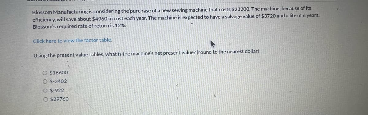 Blossom Manufacturing is considering the purchase of a new sewing machine that costs $23200. The machine, because of its
efficiency, will save about $4960 in cost each year. The machine is expected to have a salvage value of $3720 and a life of 6 years.
Blossom's required rate of return is 12%.
Click here to view the factor table.
Using the present value tables, what is the machine's net present value? (round to the nearest dollar)
O $18600
$-3402
O $-922
O $29760