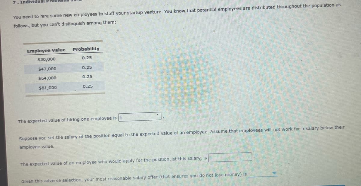 7. Individual
You need to hire some new employees to staff your startup venture. You know that potential employees are distributed throughout the population as
follows, but you can't distinguish among them:
Employee Value
Probability
$30,000
0.25
$47,000
0.25
$64,000
0.25
$81,000
0.25
The expected value of hiring one employee is
Suppose you set the salary of the position equal to the expected value of an employee. Assume that employees will not work for a salary below their
employee value.
The expected value of an employee who would apply for the position, at this salary, is
Given this adverse selection, your most reasonable salary offer (that ensures you do not lose money) is