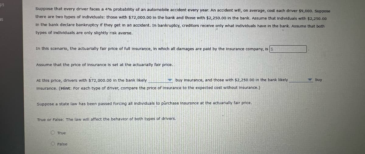 ps
Suppose that every driver faces a 4% probability of an automoblle accident every year. An accident will, on average, cost each driver $9,000. Suppose
there are two types of Individuals: those with $72,000.00 In the bank and those with $2,250.00 In the bank. Assume that Individuals with $2,250.00
In the bank declare bankruptcy If they get in an accldent. In bankruptcy, creditors recelve only what Individuals have In the bank. Assume that both
types of Indtviduals are only slightly risk averse.
In this scenarto, the actuarially fair price of full Insurance, In which all damages are pald by the Insurance company, Is
Assume that the price of Insurance Is set at the actuarlally falr price.
At this price, drivers with $72,000.00 in the bank likely
buy Insurance, and those with $2,250,00 In the bank likely
v buy
Insurance. (Hint: For each type of dnver, compare the price of Insurance to the expected cost without Insurance.)
Suppose a state law has been passed forcing all Individuals to purchase Insurance at the actuarlally falr price.
True or False: The law will affect the behavlor of both types of drivers.
O True
False

