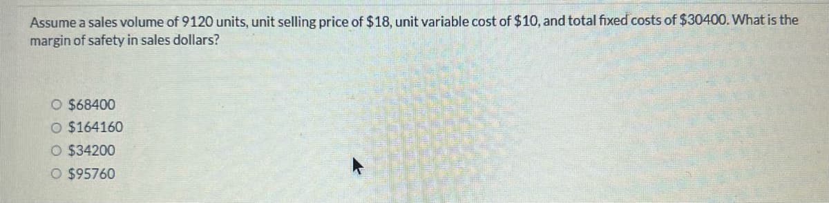 Assume a sales volume of 9120 units, unit selling price of $18, unit variable cost of $10, and total fixed costs of $30400. What is the
margin of safety in sales dollars?
O $68400
O $164160
O $34200
O $95760